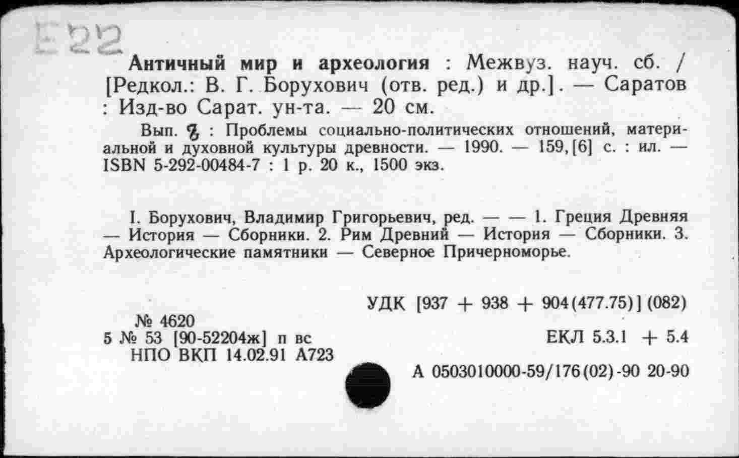 ﻿ta 2
Античный мир и археология : Межвуз. науч. сб. / [Редкол.: В. Г. Борухович (отв. ред.) и др.]. — Саратов : Изд-во Сарат. ун-та. — 20 см.
Вып. £ : Проблемы социально-политических отношений, материальной и духовной культуры древности. — 1990. — 159, [6] с. : ил. — ISBN 5-292-00484-7 : 1 р. 20 к., 1500 экз.
I. Борухович, Владимир Григорьевич, ред.-----1. Греция Древняя
— История — Сборники. 2. Рим Древний — История — Сборники. 3. Археологические памятники — Северное Причерноморье.
УДК [937 + 938 4- 904(477.75)] (082) № 4620
5 № 53 [90-52204ж] п вс	ЕКЛ 5.3.1 + 5.4
НПО ВКП 14.02.91 А723
А 0503010000-59/176(02 ) 90 20-90